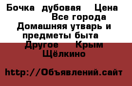 Бочка  дубовая  › Цена ­ 4 600 - Все города Домашняя утварь и предметы быта » Другое   . Крым,Щёлкино